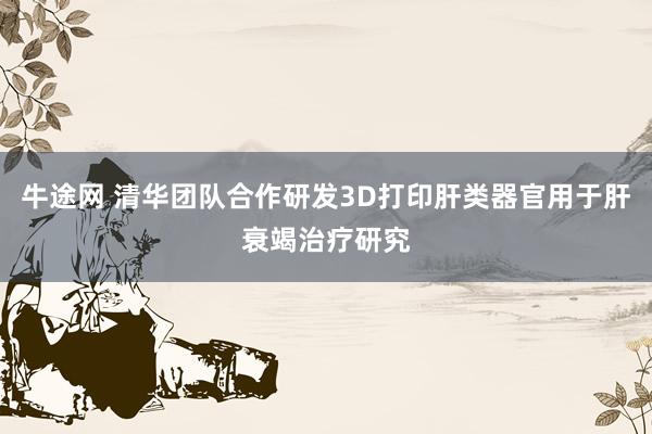 牛途网 清华团队合作研发3D打印肝类器官用于肝衰竭治疗研究