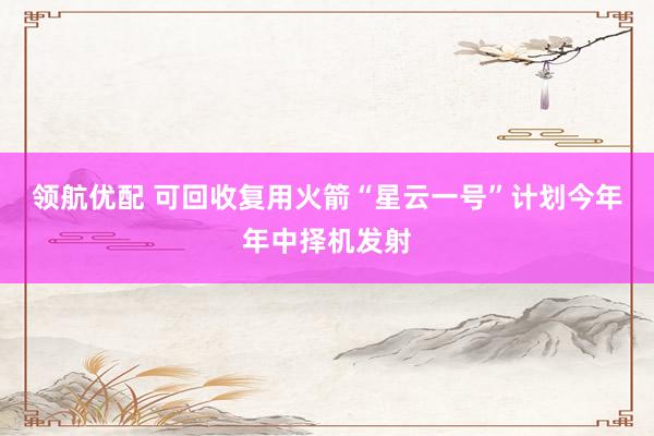 领航优配 可回收复用火箭“星云一号”计划今年年中择机发射