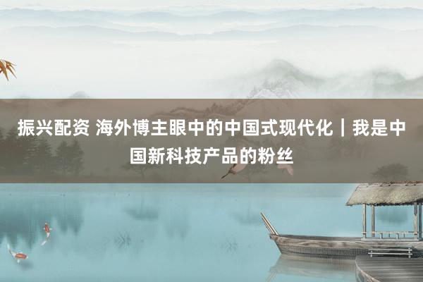振兴配资 海外博主眼中的中国式现代化｜我是中国新科技产品的粉丝