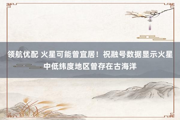 领航优配 火星可能曾宜居！祝融号数据显示火星中低纬度地区曾存在古海洋