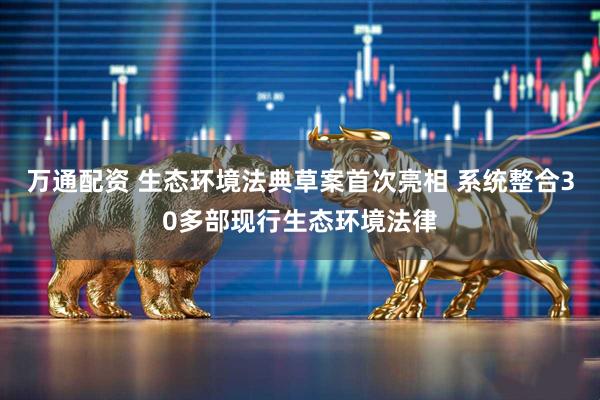 万通配资 生态环境法典草案首次亮相 系统整合30多部现行生态环境法律