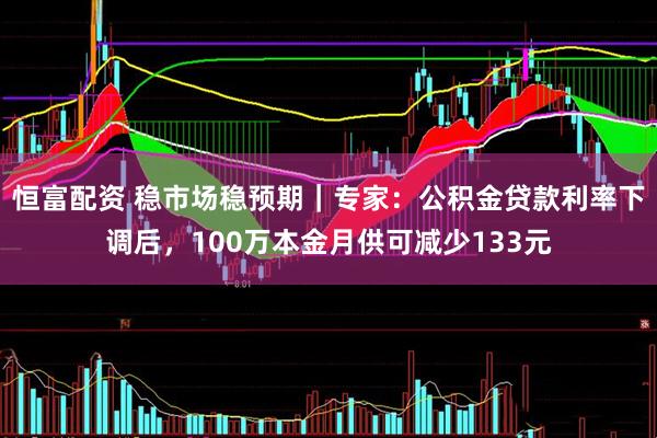 恒富配资 稳市场稳预期｜专家：公积金贷款利率下调后，100万本金月供可减少133元