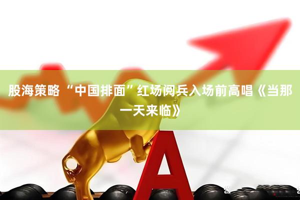 股海策略 “中国排面”红场阅兵入场前高唱《当那一天来临》