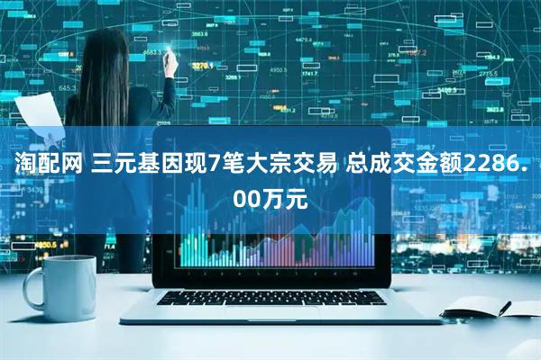 淘配网 三元基因现7笔大宗交易 总成交金额2286.00万元