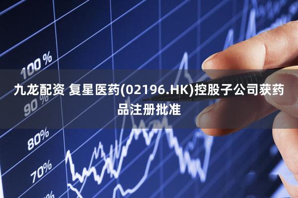 九龙配资 复星医药(02196.HK)控股子公司获药品注册批准