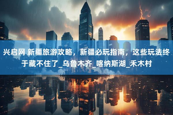 兴启网 新疆旅游攻略，新疆必玩指南，这些玩法终于藏不住了_乌鲁木齐_喀纳斯湖_禾木村