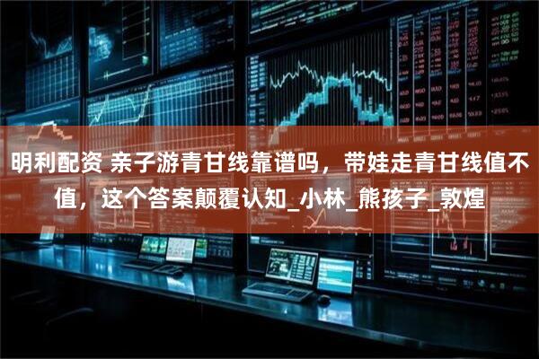 明利配资 亲子游青甘线靠谱吗，带娃走青甘线值不值，这个答案颠覆认知_小林_熊孩子_敦煌