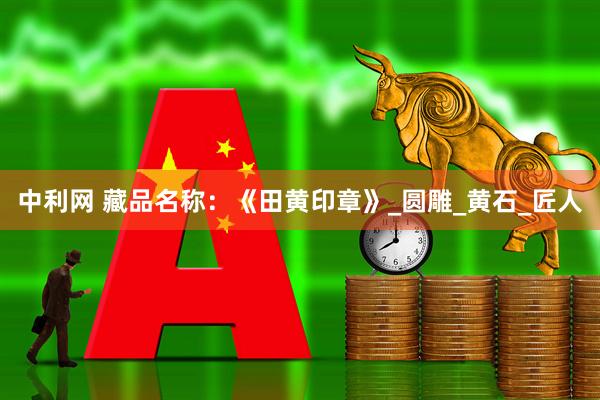 中利网 藏品名称：《田黄印章》_圆雕_黄石_匠人
