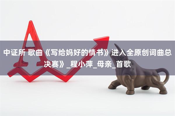 中证所 歌曲《写给妈好的情书》进入全原创词曲总决赛》_程小萍_母亲_首歌