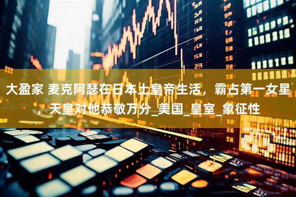 大盈家 麦克阿瑟在日本土皇帝生活，霸占第一女星，天皇对他恭敬万分_美国_皇室_象征性