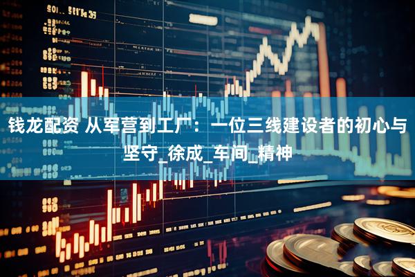 钱龙配资 从军营到工厂：一位三线建设者的初心与坚守_徐成_车间_精神