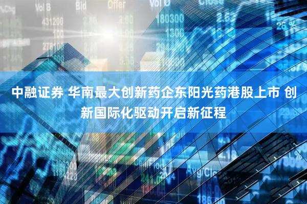 中融证券 华南最大创新药企东阳光药港股上市 创新国际化驱动开启新征程