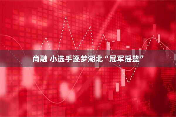 尚融 小选手逐梦湖北“冠军摇篮”