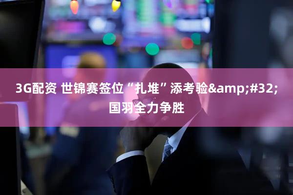 3G配资 世锦赛签位“扎堆”添考验 国羽全力争胜