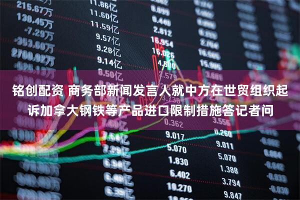铭创配资 商务部新闻发言人就中方在世贸组织起诉加拿大钢铁等产品进口限制措施答记者问
