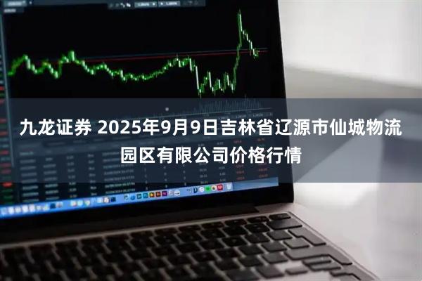 九龙证券 2025年9月9日吉林省辽源市仙城物流园区有限公司价格行情