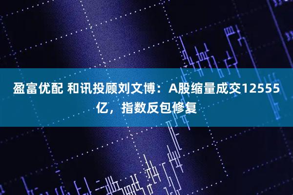 盈富优配 和讯投顾刘文博：A股缩量成交12555亿，指数反包修复