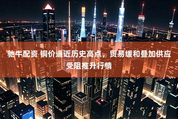 驰牛配资 铜价逼近历史高点，贸易缓和叠加供应受阻推升行情