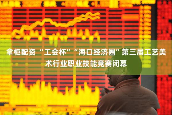 拿柜配资 “工会杯”“海口经济圈”第三届工艺美术行业职业技能竞赛闭幕