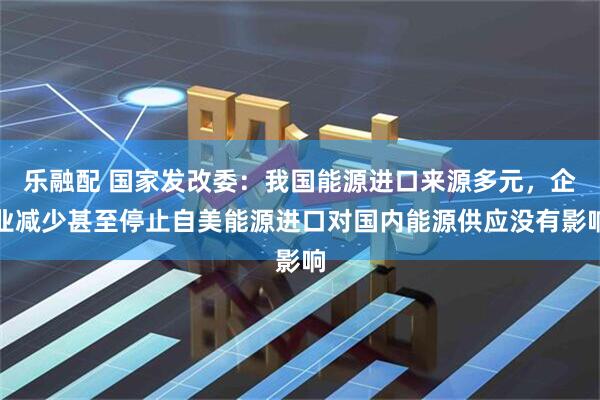 乐融配 国家发改委：我国能源进口来源多元，企业减少甚至停止自美能源进口对国内能源供应没有影响