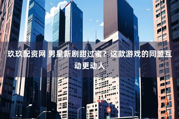 玖玖配资网 男星新剧甜过蜜？这款游戏的同盟互动更动人